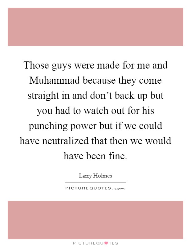 Those guys were made for me and Muhammad because they come straight in and don't back up but you had to watch out for his punching power but if we could have neutralized that then we would have been fine. Picture Quote #1