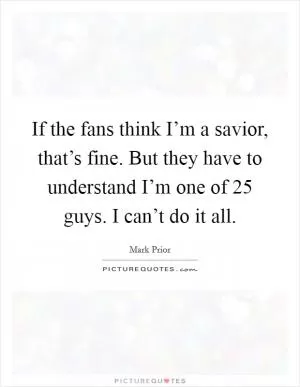 If the fans think I’m a savior, that’s fine. But they have to understand I’m one of 25 guys. I can’t do it all Picture Quote #1