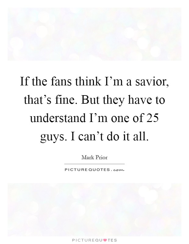 If the fans think I'm a savior, that's fine. But they have to understand I'm one of 25 guys. I can't do it all. Picture Quote #1