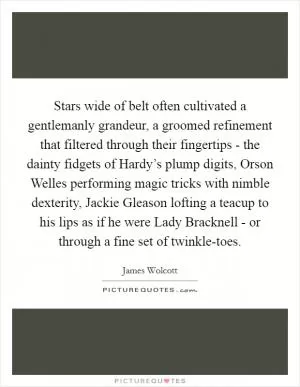 Stars wide of belt often cultivated a gentlemanly grandeur, a groomed refinement that filtered through their fingertips - the dainty fidgets of Hardy’s plump digits, Orson Welles performing magic tricks with nimble dexterity, Jackie Gleason lofting a teacup to his lips as if he were Lady Bracknell - or through a fine set of twinkle-toes Picture Quote #1