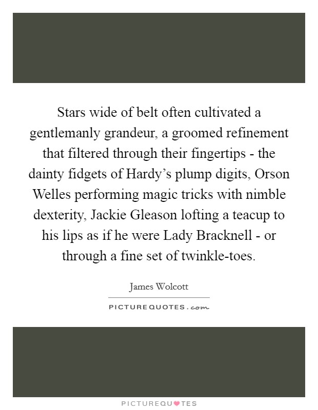 Stars wide of belt often cultivated a gentlemanly grandeur, a groomed refinement that filtered through their fingertips - the dainty fidgets of Hardy's plump digits, Orson Welles performing magic tricks with nimble dexterity, Jackie Gleason lofting a teacup to his lips as if he were Lady Bracknell - or through a fine set of twinkle-toes. Picture Quote #1