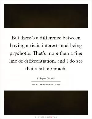But there’s a difference between having artistic interests and being psychotic. That’s more than a fine line of differentiation, and I do see that a bit too much Picture Quote #1