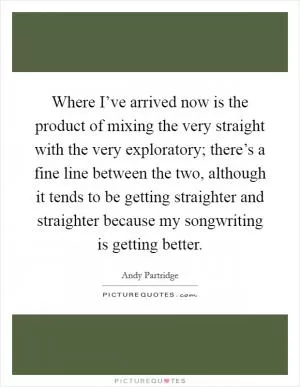 Where I’ve arrived now is the product of mixing the very straight with the very exploratory; there’s a fine line between the two, although it tends to be getting straighter and straighter because my songwriting is getting better Picture Quote #1