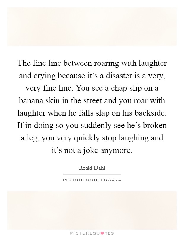 The fine line between roaring with laughter and crying because it's a disaster is a very, very fine line. You see a chap slip on a banana skin in the street and you roar with laughter when he falls slap on his backside. If in doing so you suddenly see he's broken a leg, you very quickly stop laughing and it's not a joke anymore. Picture Quote #1