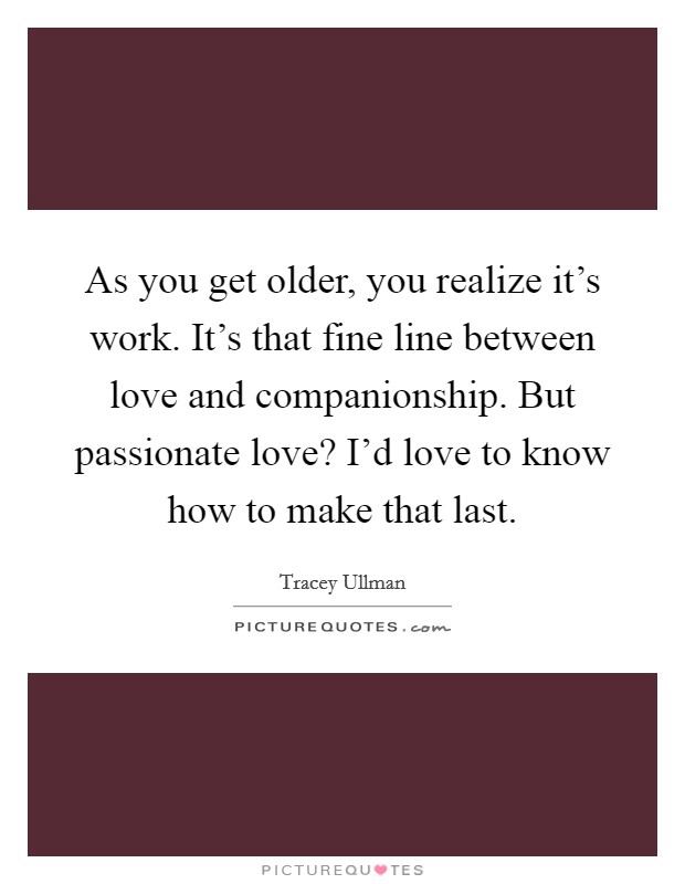 As you get older, you realize it's work. It's that fine line between love and companionship. But passionate love? I'd love to know how to make that last. Picture Quote #1