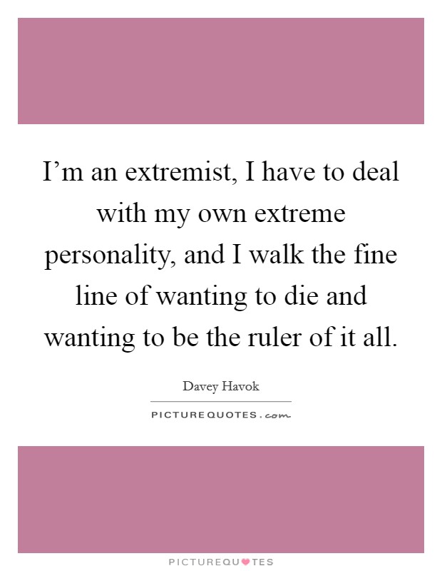 I'm an extremist, I have to deal with my own extreme personality, and I walk the fine line of wanting to die and wanting to be the ruler of it all. Picture Quote #1