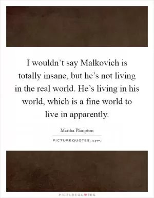 I wouldn’t say Malkovich is totally insane, but he’s not living in the real world. He’s living in his world, which is a fine world to live in apparently Picture Quote #1