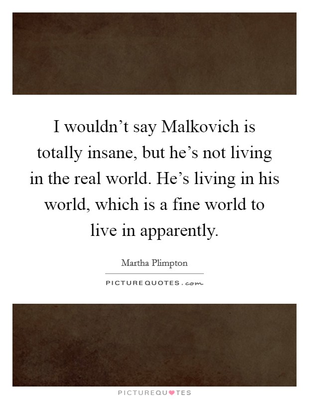 I wouldn't say Malkovich is totally insane, but he's not living in the real world. He's living in his world, which is a fine world to live in apparently. Picture Quote #1