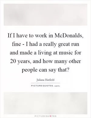 If I have to work in McDonalds, fine - I had a really great run and made a living at music for 20 years, and how many other people can say that? Picture Quote #1