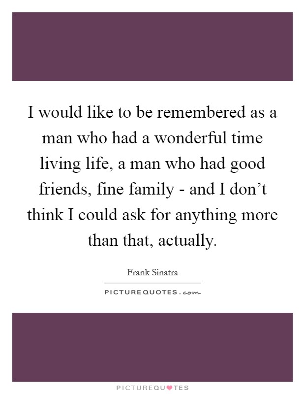 I would like to be remembered as a man who had a wonderful time living life, a man who had good friends, fine family - and I don't think I could ask for anything more than that, actually. Picture Quote #1