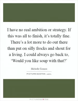 I have no real ambition or strategy. If this was all to finish, it’s totally fine. There’s a lot more to do out there than put on silly frocks and shout for a living. I could always go back to, ‘Would you like soup with that?’ Picture Quote #1