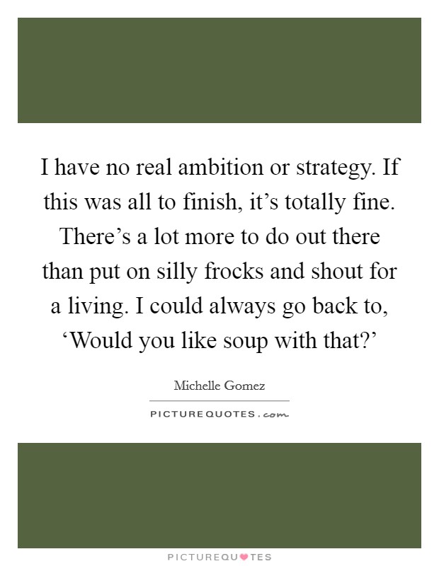 I have no real ambition or strategy. If this was all to finish, it's totally fine. There's a lot more to do out there than put on silly frocks and shout for a living. I could always go back to, ‘Would you like soup with that?' Picture Quote #1