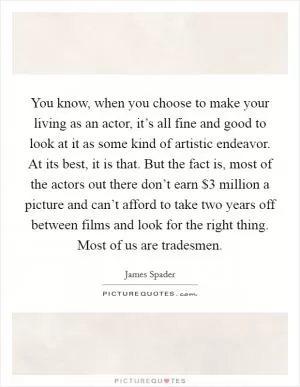 You know, when you choose to make your living as an actor, it’s all fine and good to look at it as some kind of artistic endeavor. At its best, it is that. But the fact is, most of the actors out there don’t earn $3 million a picture and can’t afford to take two years off between films and look for the right thing. Most of us are tradesmen Picture Quote #1
