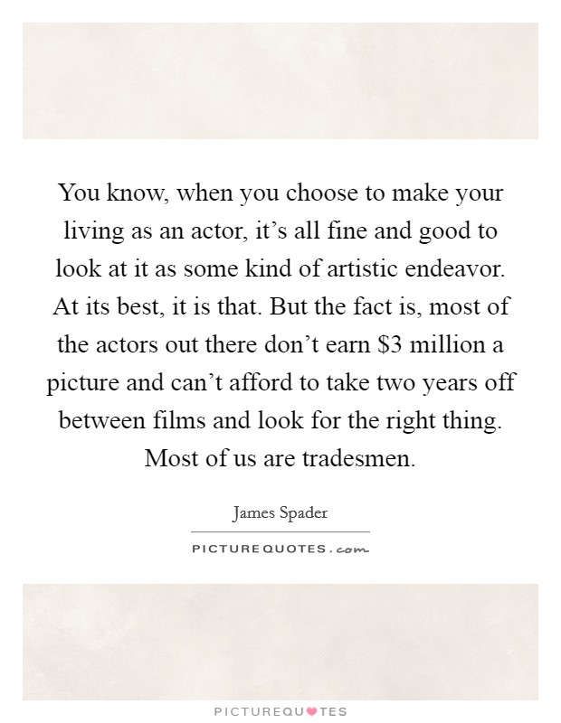You know, when you choose to make your living as an actor, it's all fine and good to look at it as some kind of artistic endeavor. At its best, it is that. But the fact is, most of the actors out there don't earn $3 million a picture and can't afford to take two years off between films and look for the right thing. Most of us are tradesmen. Picture Quote #1