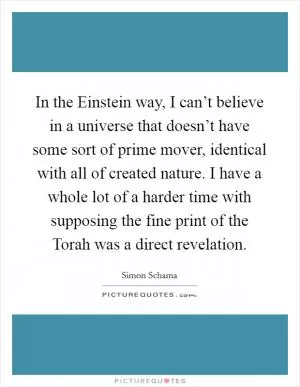 In the Einstein way, I can’t believe in a universe that doesn’t have some sort of prime mover, identical with all of created nature. I have a whole lot of a harder time with supposing the fine print of the Torah was a direct revelation Picture Quote #1