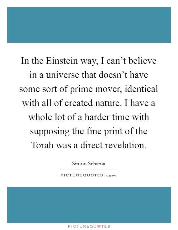 In the Einstein way, I can't believe in a universe that doesn't have some sort of prime mover, identical with all of created nature. I have a whole lot of a harder time with supposing the fine print of the Torah was a direct revelation. Picture Quote #1