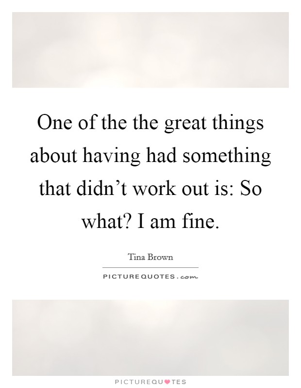 One of the the great things about having had something that didn't work out is: So what? I am fine. Picture Quote #1