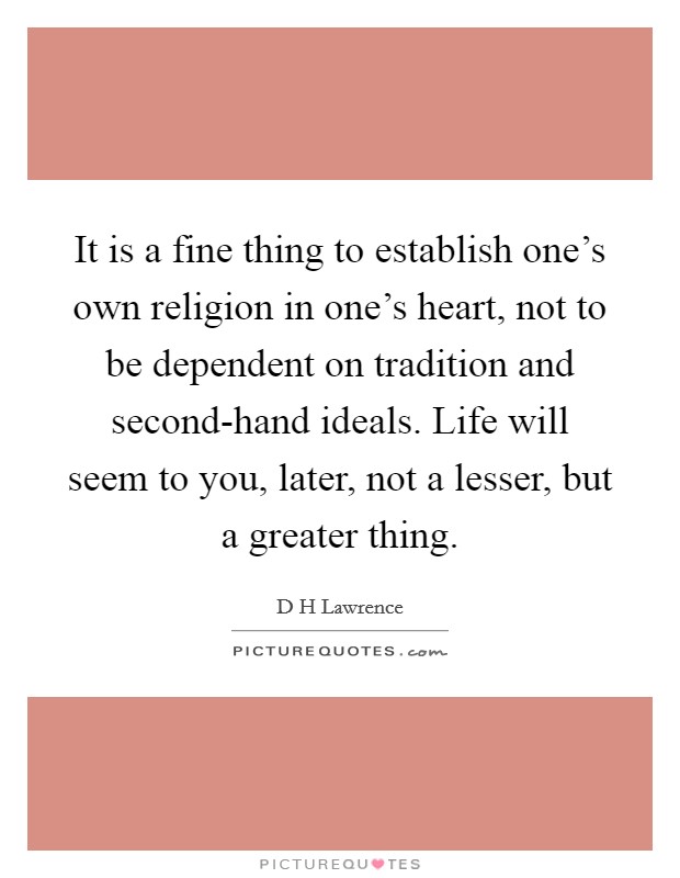 It is a fine thing to establish one's own religion in one's heart, not to be dependent on tradition and second-hand ideals. Life will seem to you, later, not a lesser, but a greater thing. Picture Quote #1