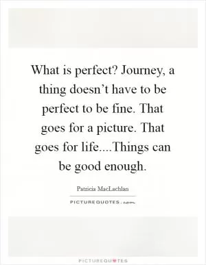 What is perfect? Journey, a thing doesn’t have to be perfect to be fine. That goes for a picture. That goes for life....Things can be good enough Picture Quote #1