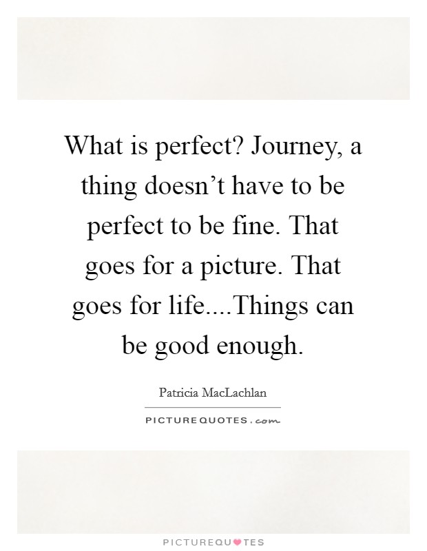 What is perfect? Journey, a thing doesn't have to be perfect to be fine. That goes for a picture. That goes for life....Things can be good enough. Picture Quote #1