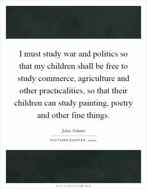 I must study war and politics so that my children shall be free to study commerce, agriculture and other practicalities, so that their children can study painting, poetry and other fine things Picture Quote #1