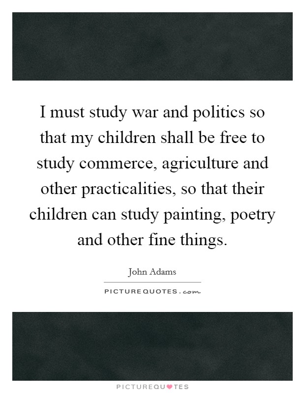 I must study war and politics so that my children shall be free to study commerce, agriculture and other practicalities, so that their children can study painting, poetry and other fine things. Picture Quote #1
