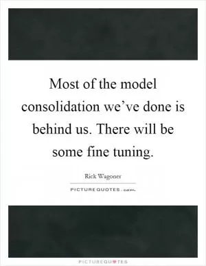 Most of the model consolidation we’ve done is behind us. There will be some fine tuning Picture Quote #1