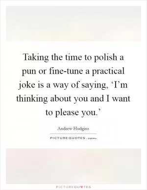 Taking the time to polish a pun or fine-tune a practical joke is a way of saying, ‘I’m thinking about you and I want to please you.’ Picture Quote #1