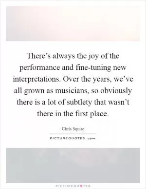 There’s always the joy of the performance and fine-tuning new interpretations. Over the years, we’ve all grown as musicians, so obviously there is a lot of subtlety that wasn’t there in the first place Picture Quote #1