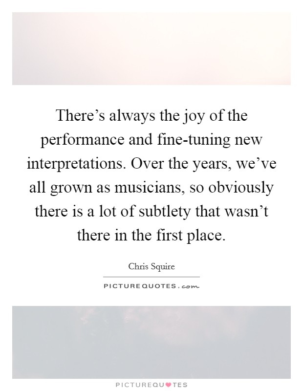 There's always the joy of the performance and fine-tuning new interpretations. Over the years, we've all grown as musicians, so obviously there is a lot of subtlety that wasn't there in the first place. Picture Quote #1