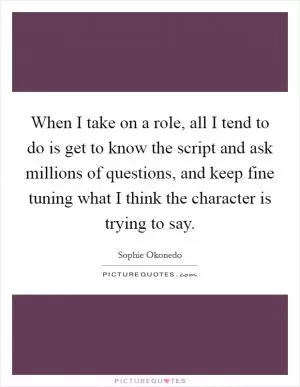When I take on a role, all I tend to do is get to know the script and ask millions of questions, and keep fine tuning what I think the character is trying to say Picture Quote #1