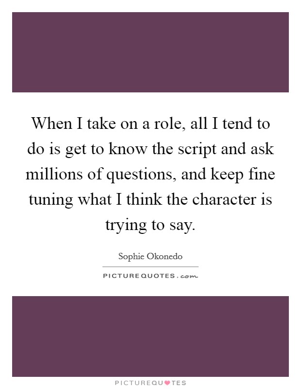 When I take on a role, all I tend to do is get to know the script and ask millions of questions, and keep fine tuning what I think the character is trying to say. Picture Quote #1