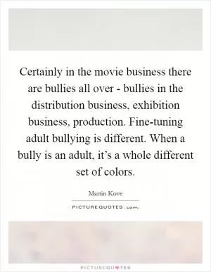 Certainly in the movie business there are bullies all over - bullies in the distribution business, exhibition business, production. Fine-tuning adult bullying is different. When a bully is an adult, it’s a whole different set of colors Picture Quote #1