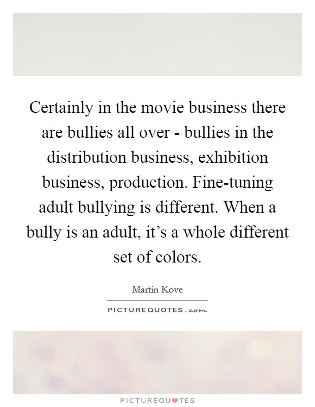 Certainly in the movie business there are bullies all over - bullies in the distribution business, exhibition business, production. Fine-tuning adult bullying is different. When a bully is an adult, it's a whole different set of colors. Picture Quote #1