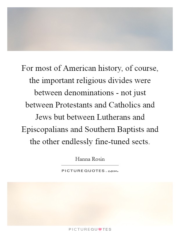 For most of American history, of course, the important religious divides were between denominations - not just between Protestants and Catholics and Jews but between Lutherans and Episcopalians and Southern Baptists and the other endlessly fine-tuned sects. Picture Quote #1