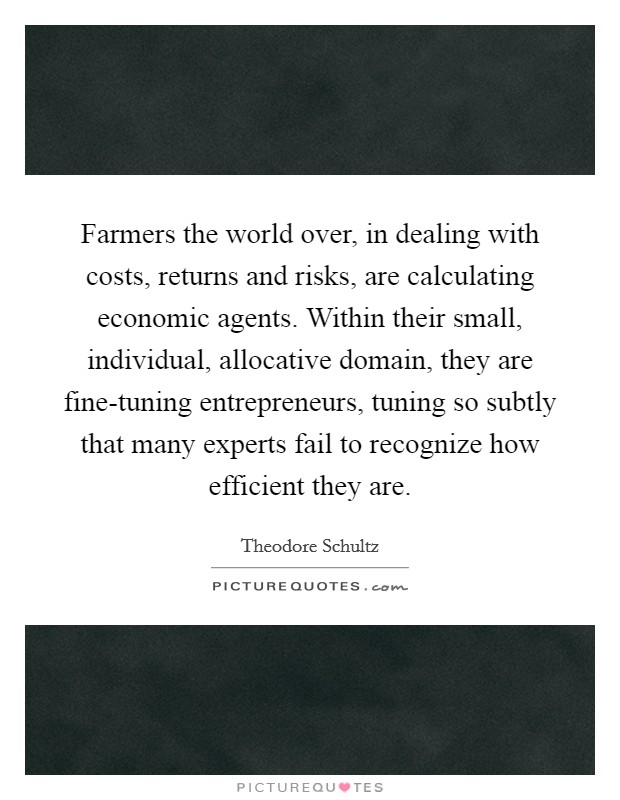 Farmers the world over, in dealing with costs, returns and risks, are calculating economic agents. Within their small, individual, allocative domain, they are fine-tuning entrepreneurs, tuning so subtly that many experts fail to recognize how efficient they are. Picture Quote #1