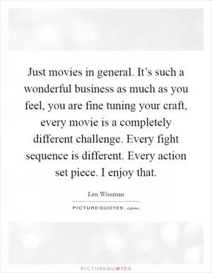 Just movies in general. It’s such a wonderful business as much as you feel, you are fine tuning your craft, every movie is a completely different challenge. Every fight sequence is different. Every action set piece. I enjoy that Picture Quote #1