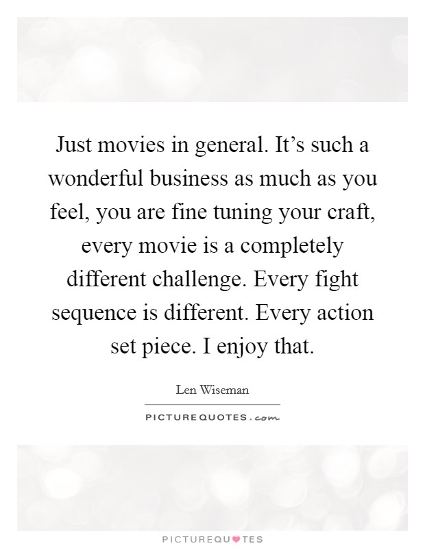 Just movies in general. It's such a wonderful business as much as you feel, you are fine tuning your craft, every movie is a completely different challenge. Every fight sequence is different. Every action set piece. I enjoy that. Picture Quote #1