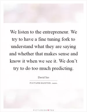 We listen to the entrepreneur. We try to have a fine tuning fork to understand what they are saying and whether that makes sense and know it when we see it. We don’t try to do too much predicting Picture Quote #1