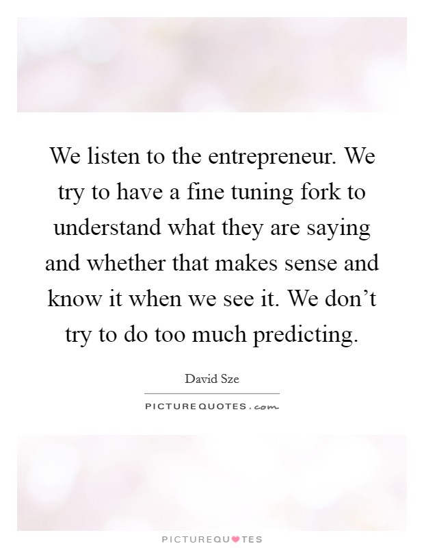 We listen to the entrepreneur. We try to have a fine tuning fork to understand what they are saying and whether that makes sense and know it when we see it. We don't try to do too much predicting. Picture Quote #1