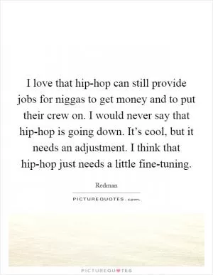 I love that hip-hop can still provide jobs for niggas to get money and to put their crew on. I would never say that hip-hop is going down. It’s cool, but it needs an adjustment. I think that hip-hop just needs a little fine-tuning Picture Quote #1