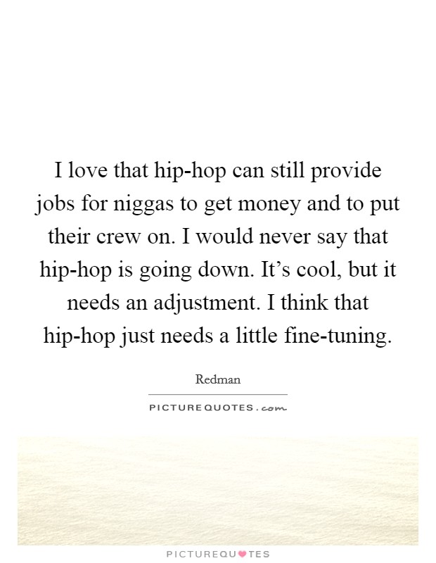 I love that hip-hop can still provide jobs for niggas to get money and to put their crew on. I would never say that hip-hop is going down. It's cool, but it needs an adjustment. I think that hip-hop just needs a little fine-tuning. Picture Quote #1