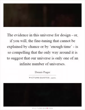The evidence in this universe for design - or, if you will, the fine-tuning that cannot be explained by chance or by ‘enough time’ - is so compelling that the only way around it is to suggest that our universe is only one of an infinite number of universes Picture Quote #1