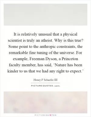It is relatively unusual that a physical scientist is truly an atheist. Why is this true? Some point to the anthropic constraints, the remarkable fine tuning of the universe. For example, Freeman Dyson, a Princeton faculty member, has said, ‘Nature has been kinder to us that we had any right to expect.’ Picture Quote #1