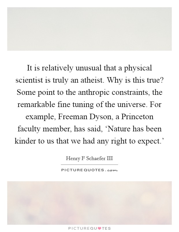 It is relatively unusual that a physical scientist is truly an atheist. Why is this true? Some point to the anthropic constraints, the remarkable fine tuning of the universe. For example, Freeman Dyson, a Princeton faculty member, has said, ‘Nature has been kinder to us that we had any right to expect.' Picture Quote #1