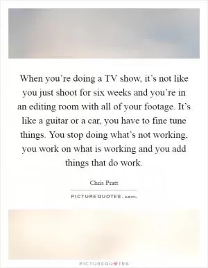 When you’re doing a TV show, it’s not like you just shoot for six weeks and you’re in an editing room with all of your footage. It’s like a guitar or a car, you have to fine tune things. You stop doing what’s not working, you work on what is working and you add things that do work Picture Quote #1