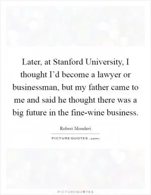 Later, at Stanford University, I thought I’d become a lawyer or businessman, but my father came to me and said he thought there was a big future in the fine-wine business Picture Quote #1