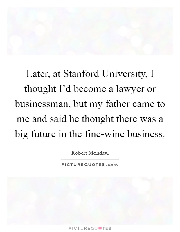 Later, at Stanford University, I thought I'd become a lawyer or businessman, but my father came to me and said he thought there was a big future in the fine-wine business. Picture Quote #1