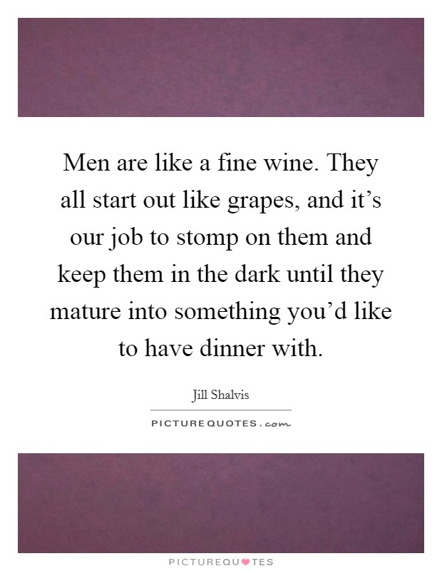 Men are like a fine wine. They all start out like grapes, and it's our job to stomp on them and keep them in the dark until they mature into something you'd like to have dinner with. Picture Quote #1