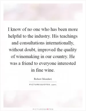 I know of no one who has been more helpful to the industry. His teachings and consultations internationally, without doubt, improved the quality of winemaking in our country. He was a friend to everyone interested in fine wine Picture Quote #1